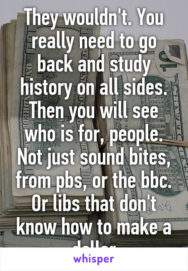 They wouldn't. You really need to go back and study history on all sides. Then you will see who is for, people. Not just sound bites, from pbs, or the bbc. Or libs that don't know how to make a dollar