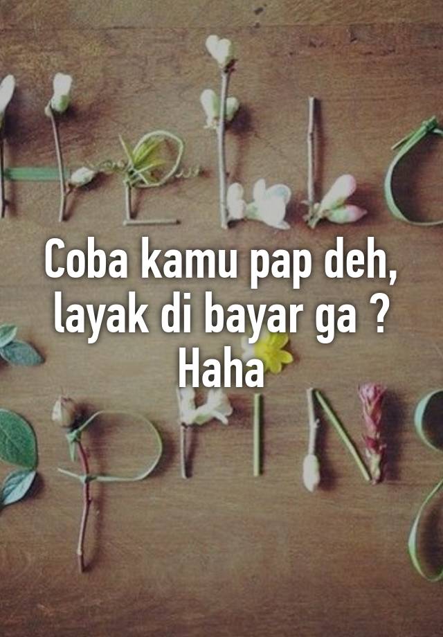 Coba kamu pap deh, layak di bayar ga ? Haha