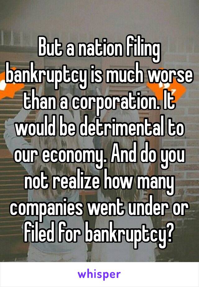 But a nation filing bankruptcy is much worse than a corporation. It would be detrimental to our economy. And do you not realize how many companies went under or filed for bankruptcy? 