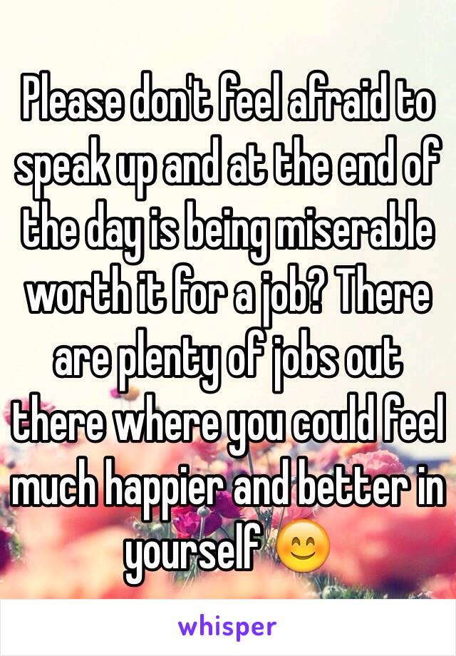Please don't feel afraid to speak up and at the end of the day is being miserable worth it for a job? There are plenty of jobs out there where you could feel much happier and better in yourself 😊