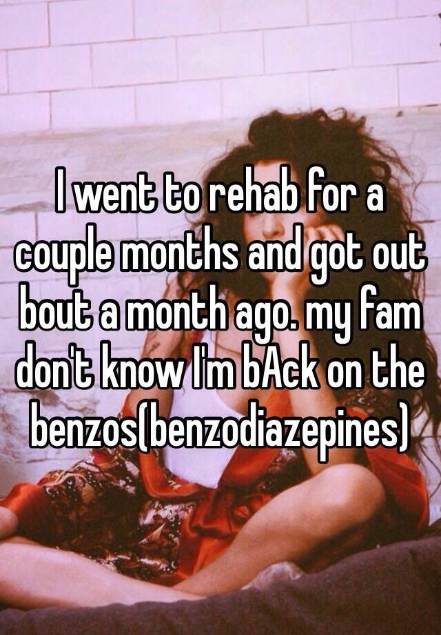 I went to rehab for a couple months and got out bout a month ago. my fam don't know I'm bAck on the benzos(benzodiazepines)