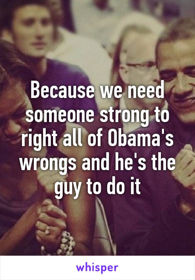 Because we need someone strong to right all of Obama's wrongs and he's the guy to do it