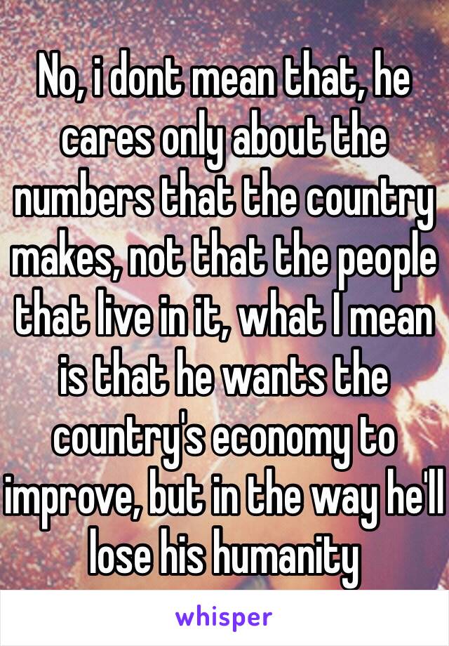 No, i dont mean that, he cares only about the numbers that the country makes, not that the people that live in it, what I mean is that he wants the country's economy to improve, but in the way he'll lose his humanity 