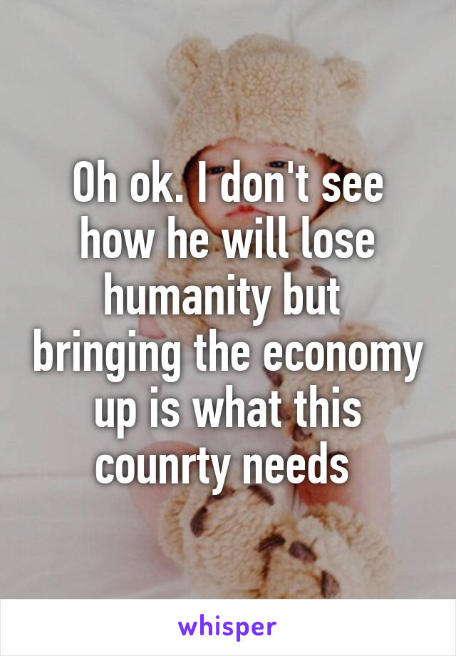 Oh ok. I don't see how he will lose humanity but  bringing the economy up is what this counrty needs 