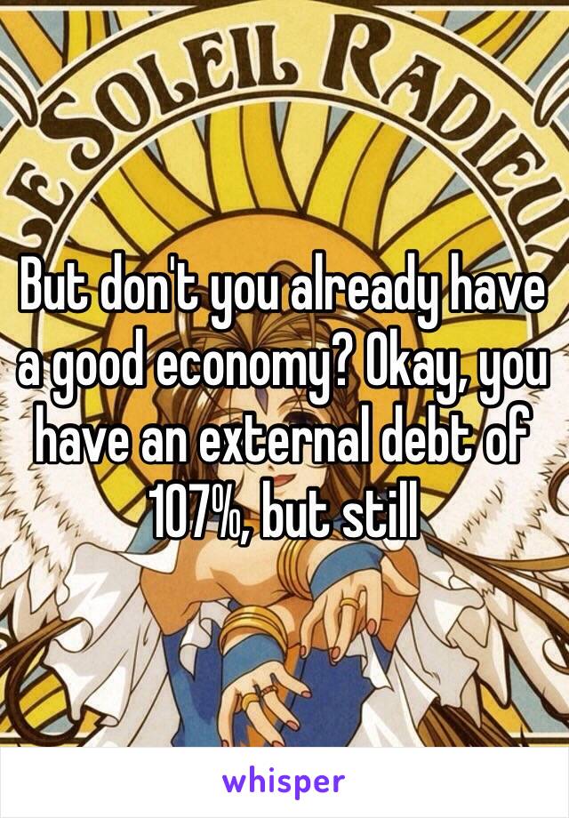 But don't you already have a good economy? Okay, you have an external debt of 107%, but still