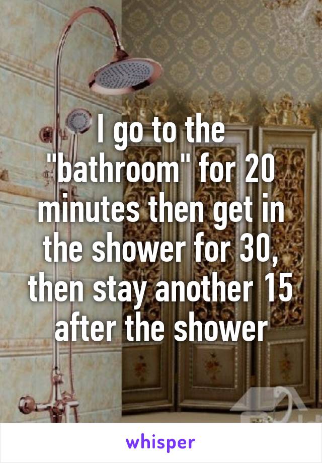 I go to the "bathroom" for 20 minutes then get in the shower for 30, then stay another 15 after the shower