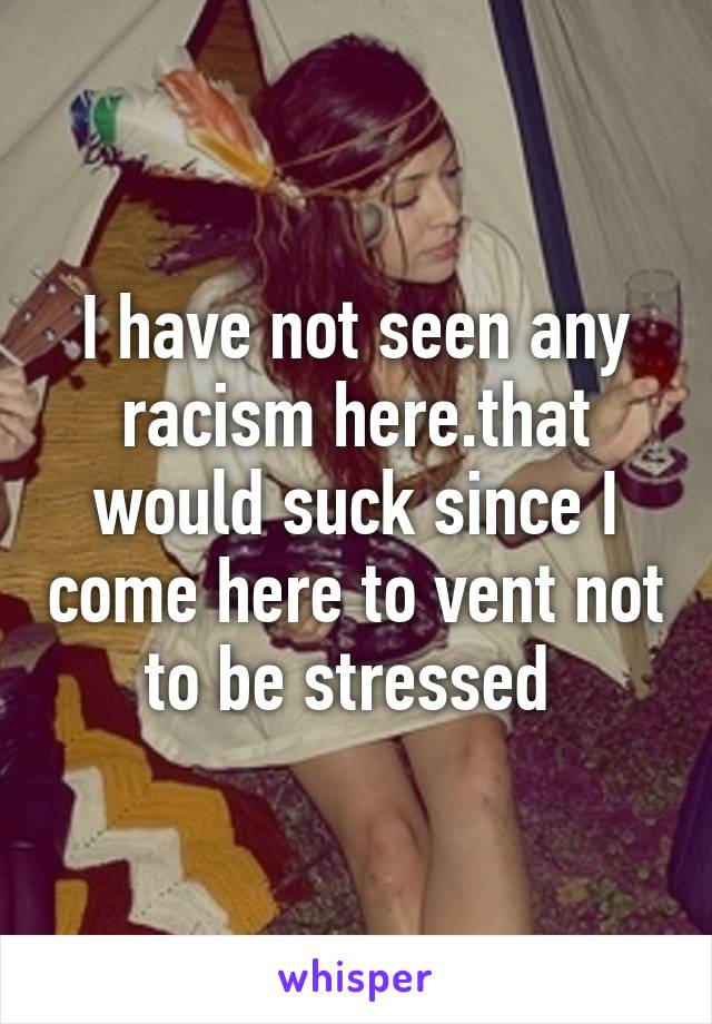 I have not seen any racism here.that would suck since I come here to vent not to be stressed 