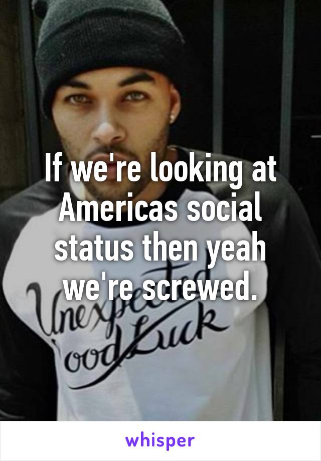 If we're looking at Americas social status then yeah we're screwed.