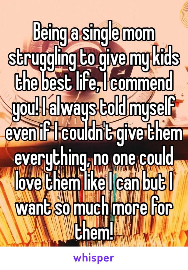 Being a single mom struggling to give my kids the best life, I commend you! I always told myself even if I couldn't give them everything, no one could love them like I can but I want so much more for them! 