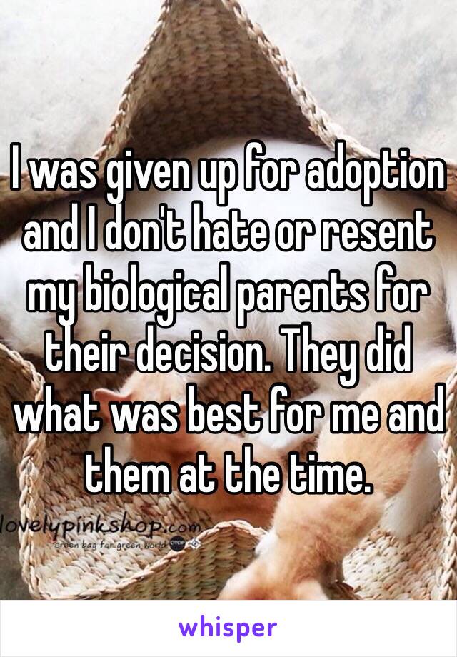 I was given up for adoption and I don't hate or resent my biological parents for their decision. They did what was best for me and them at the time. 