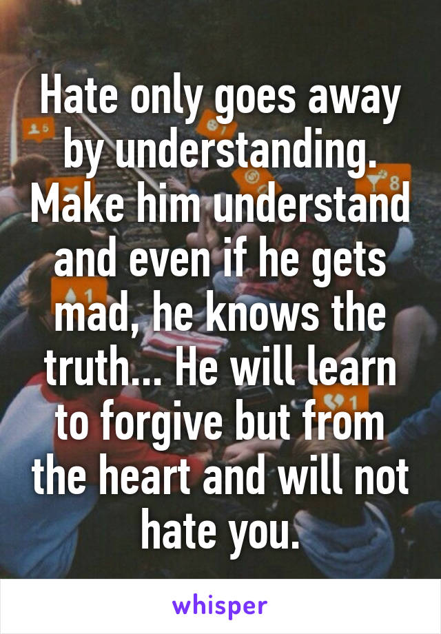 Hate only goes away by understanding. Make him understand and even if he gets mad, he knows the truth... He will learn to forgive but from the heart and will not hate you.