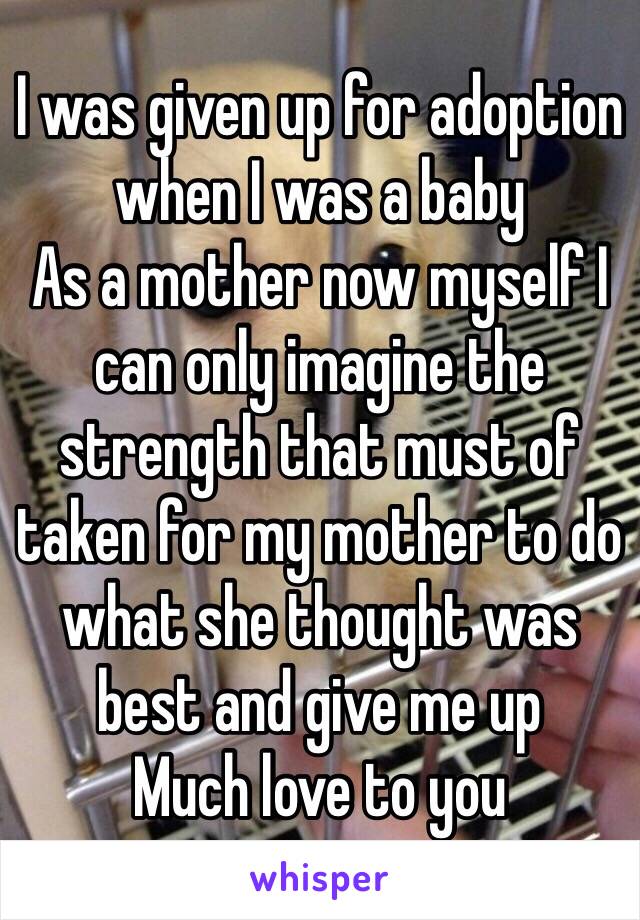 I was given up for adoption when I was a baby
As a mother now myself I can only imagine the strength that must of taken for my mother to do what she thought was best and give me up
Much love to you