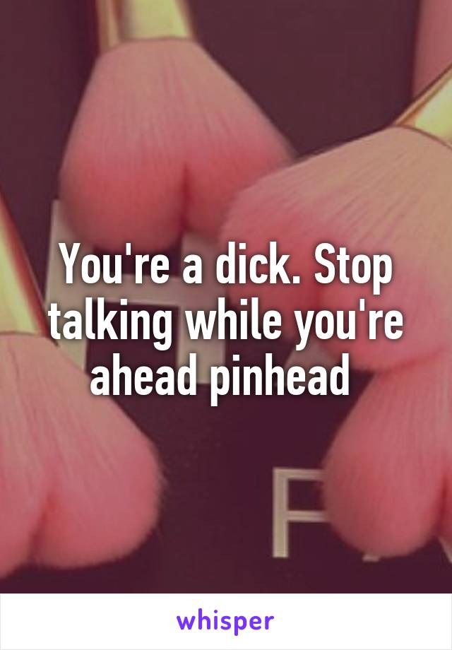 You're a dick. Stop talking while you're ahead pinhead 