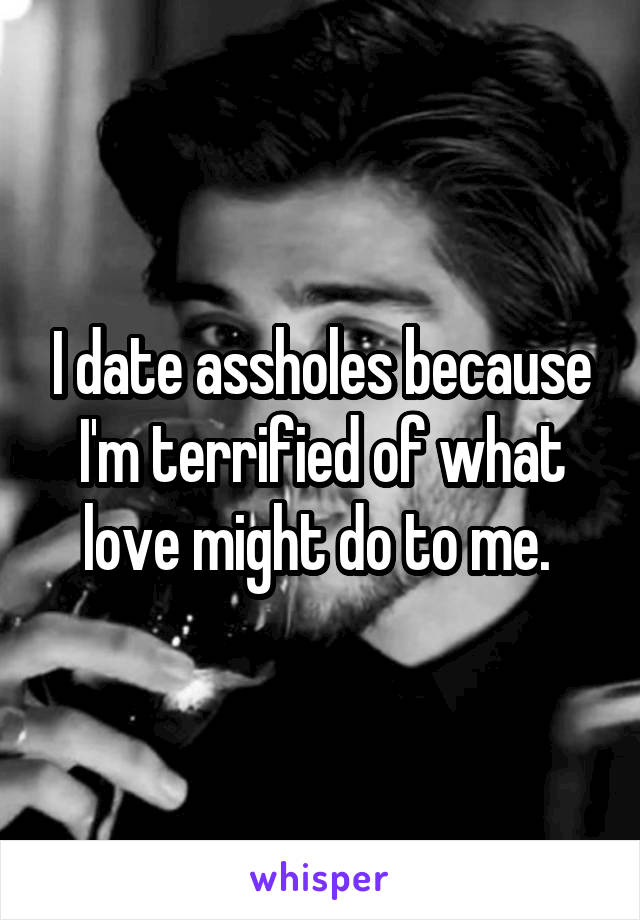 I date assholes because I'm terrified of what love might do to me. 