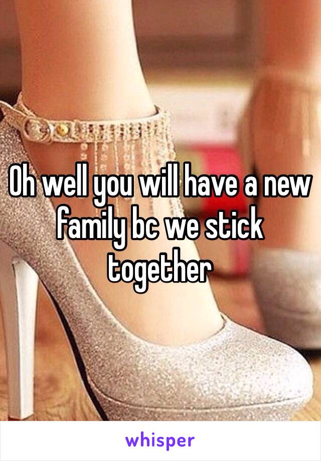 Oh well you will have a new family bc we stick together 
