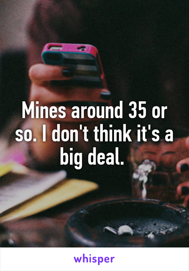 Mines around 35 or so. I don't think it's a big deal. 