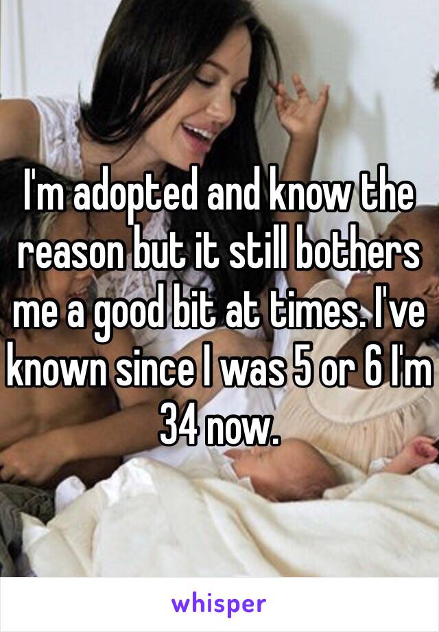 I'm adopted and know the reason but it still bothers me a good bit at times. I've known since I was 5 or 6 I'm 34 now. 