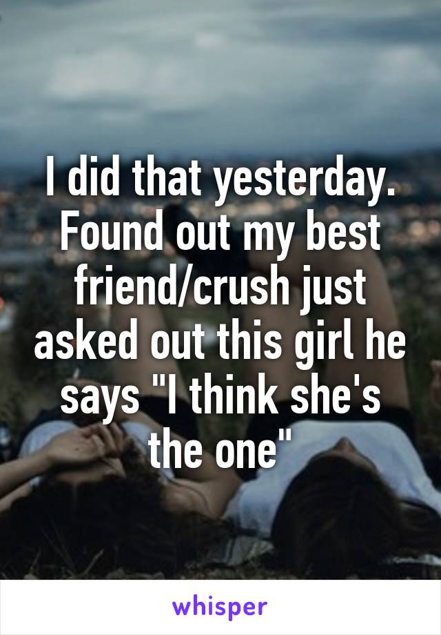 I did that yesterday. Found out my best friend/crush just asked out this girl he says "I think she's the one"