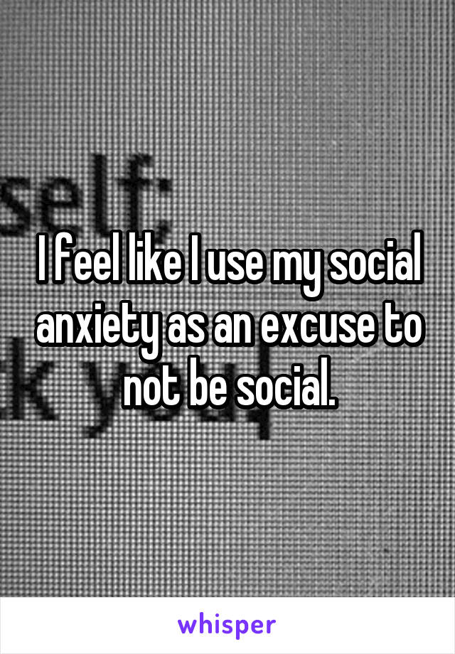 I feel like I use my social anxiety as an excuse to not be social.