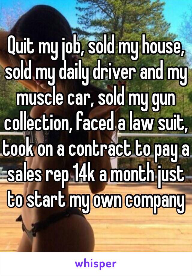 Quit my job, sold my house, sold my daily driver and my muscle car, sold my gun collection, faced a law suit, took on a contract to pay a sales rep 14k a month just to start my own company