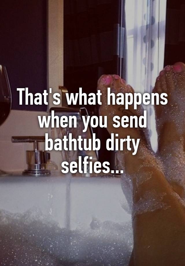 That's what happens when you send bathtub dirty selfies...