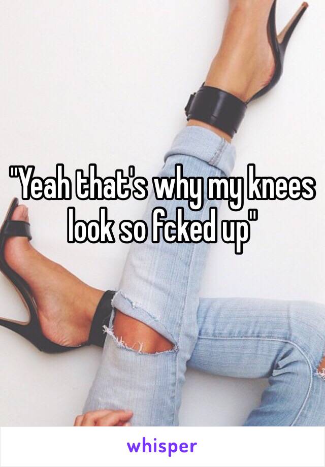 "Yeah that's why my knees look so fcked up"
