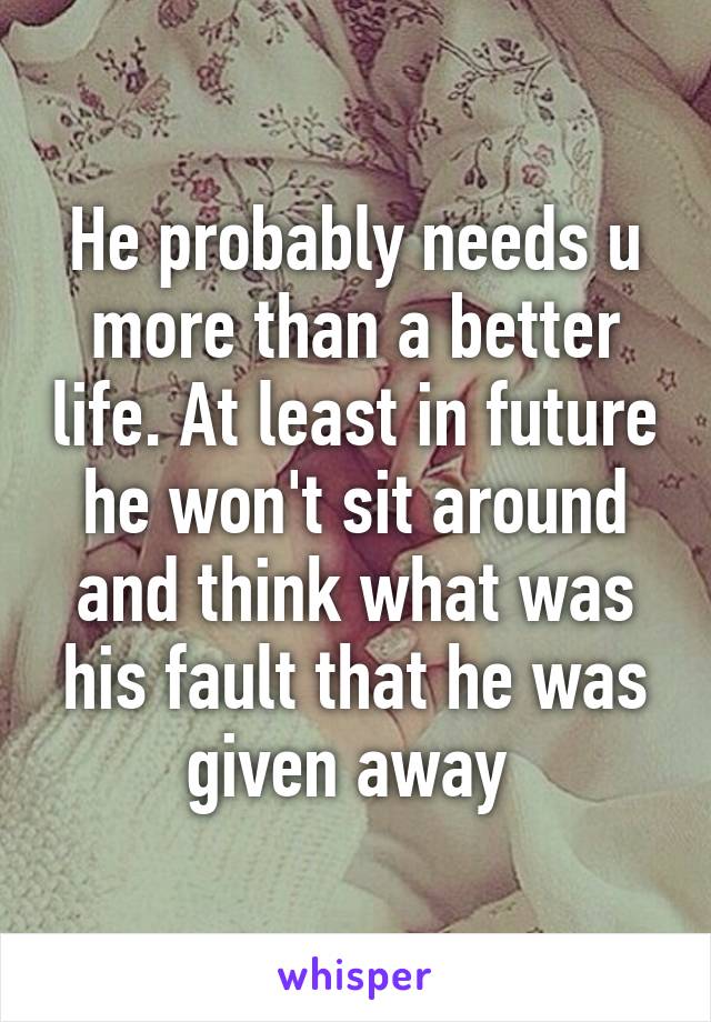 He probably needs u more than a better life. At least in future he won't sit around and think what was his fault that he was given away 