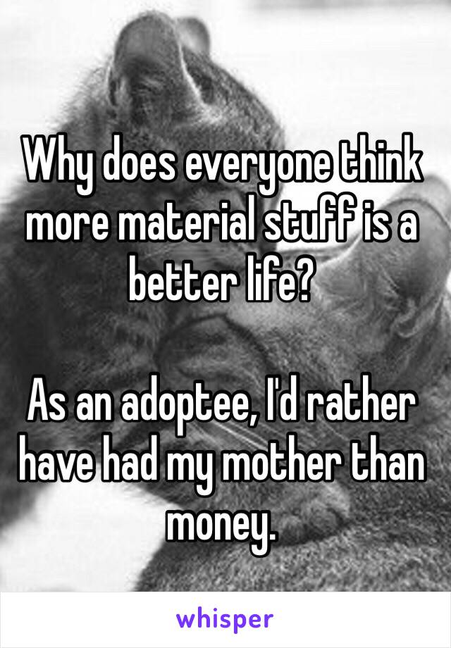 Why does everyone think more material stuff is a better life?

As an adoptee, I'd rather have had my mother than money. 