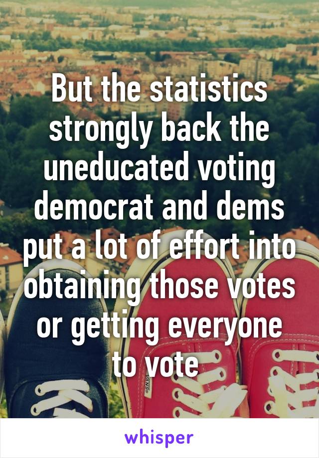 But the statistics strongly back the uneducated voting democrat and dems put a lot of effort into obtaining those votes or getting everyone to vote 