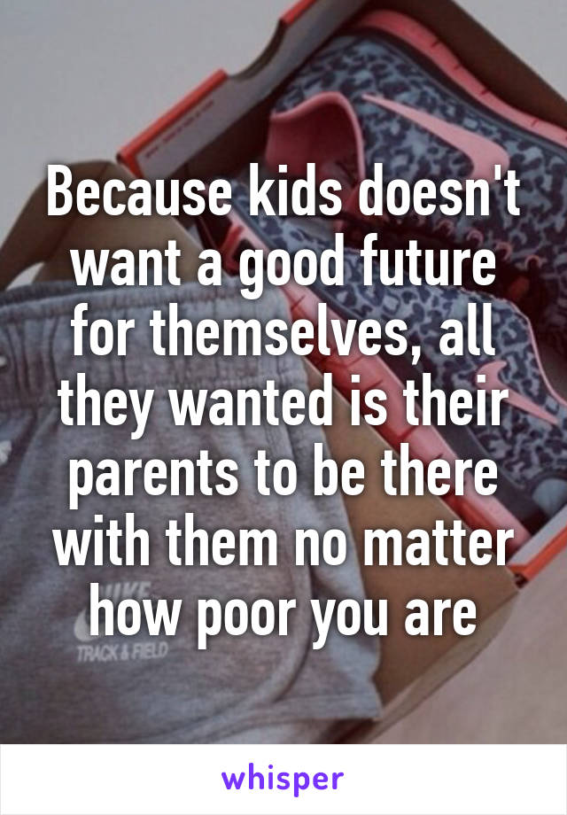 Because kids doesn't want a good future for themselves, all they wanted is their parents to be there with them no matter how poor you are