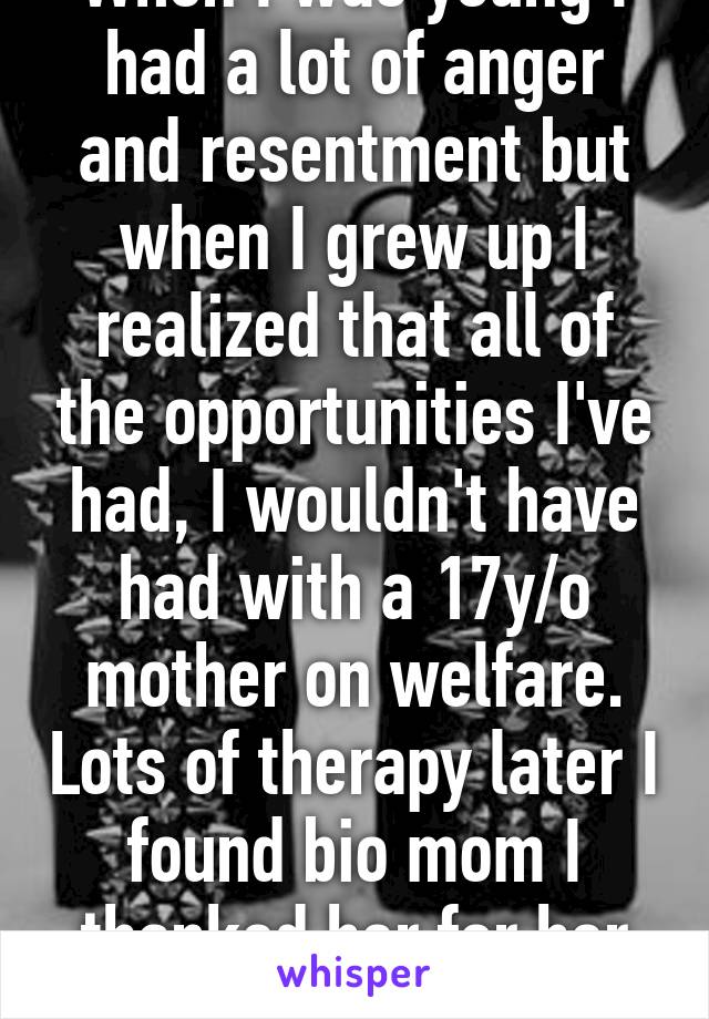 When I was young I had a lot of anger and resentment but when I grew up I realized that all of the opportunities I've had, I wouldn't have had with a 17y/o mother on welfare. Lots of therapy later I found bio mom I thanked her for her choice.