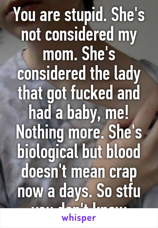 You are stupid. She's not considered my mom. She's considered the lady that got fucked and had a baby, me! Nothing more. She's biological but blood doesn't mean crap now a days. So stfu you don't know