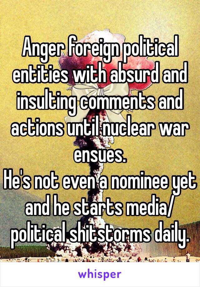 Anger foreign political entities with absurd and insulting comments and actions until nuclear war ensues.
He's not even a nominee yet and he starts media/political shitstorms daily.