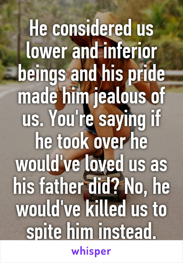 He considered us lower and inferior beings and his pride made him jealous of us. You're saying if he took over he would've loved us as his father did? No, he would've killed us to spite him instead.