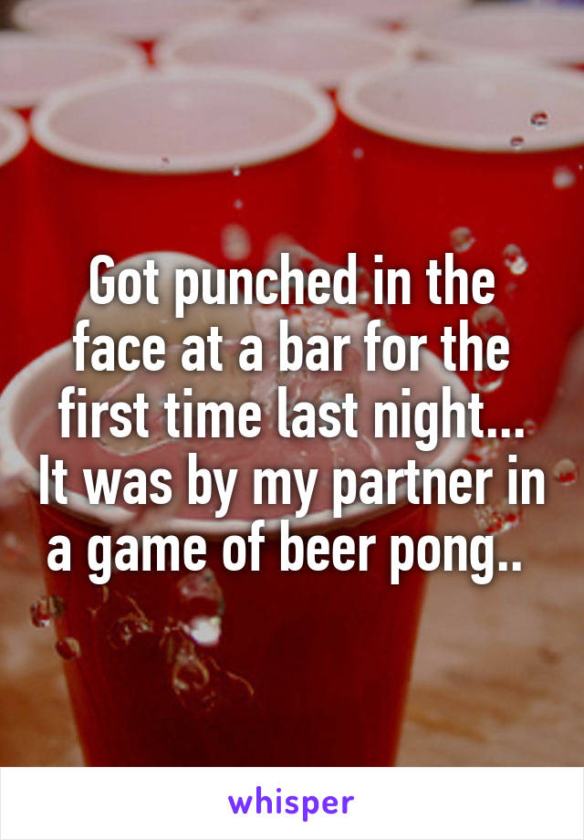 Got punched in the face at a bar for the first time last night... It was by my partner in a game of beer pong.. 