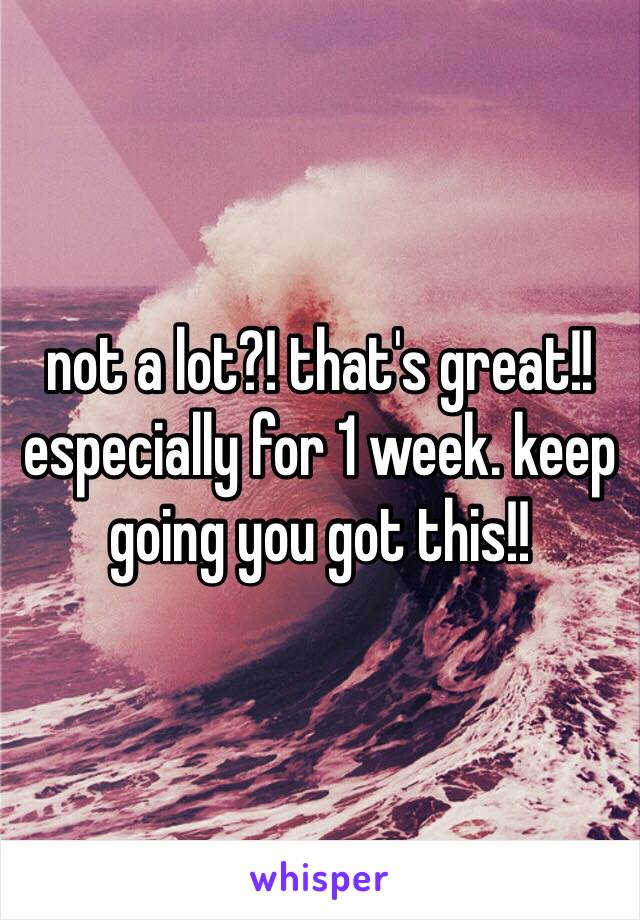 not a lot?! that's great!! especially for 1 week. keep going you got this!!