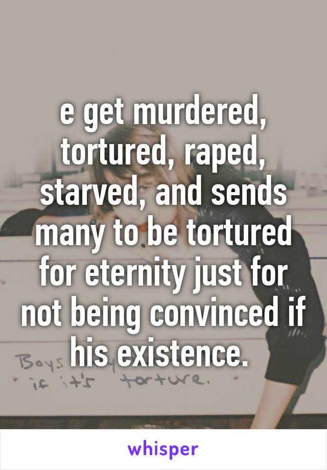 e get murdered, tortured, raped, starved, and sends many to be tortured for eternity just for not being convinced if his existence. 