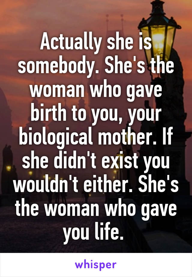 Actually she is somebody. She's the woman who gave birth to you, your biological mother. If she didn't exist you wouldn't either. She's the woman who gave you life. 