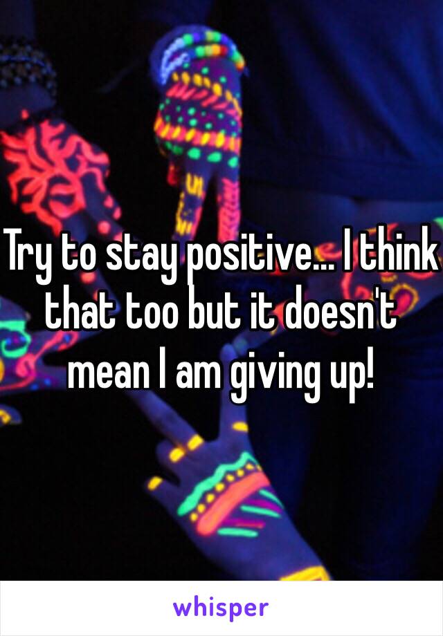 Try to stay positive... I think that too but it doesn't mean I am giving up!