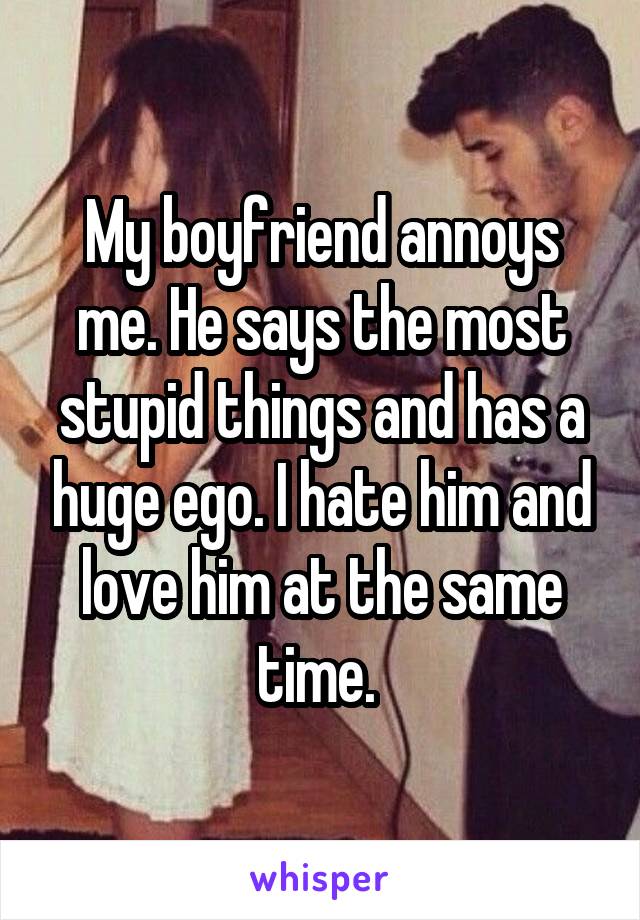 My boyfriend annoys me. He says the most stupid things and has a huge ego. I hate him and love him at the same time. 