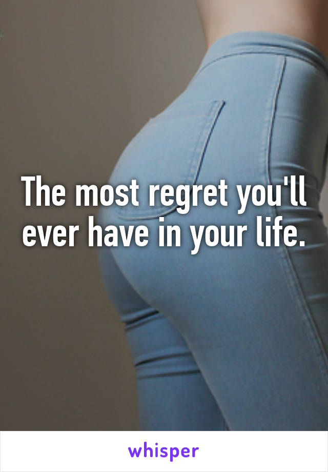 The most regret you'll ever have in your life. 