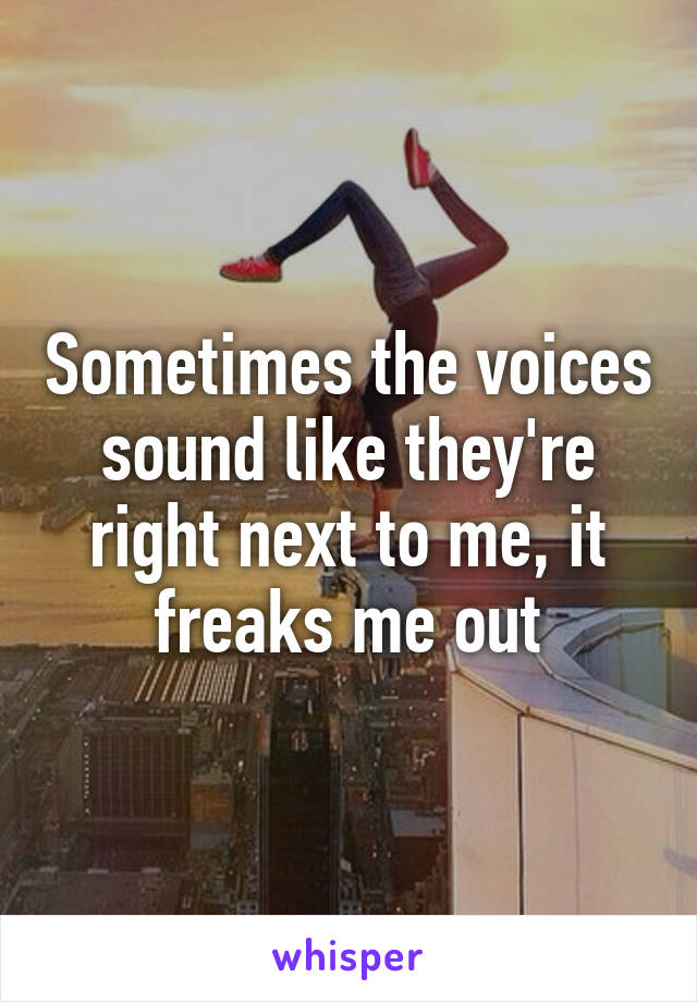 Sometimes the voices sound like they're right next to me, it freaks me out
