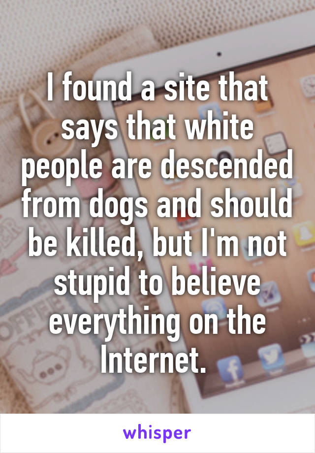 I found a site that says that white people are descended from dogs and should be killed, but I'm not stupid to believe everything on the Internet. 