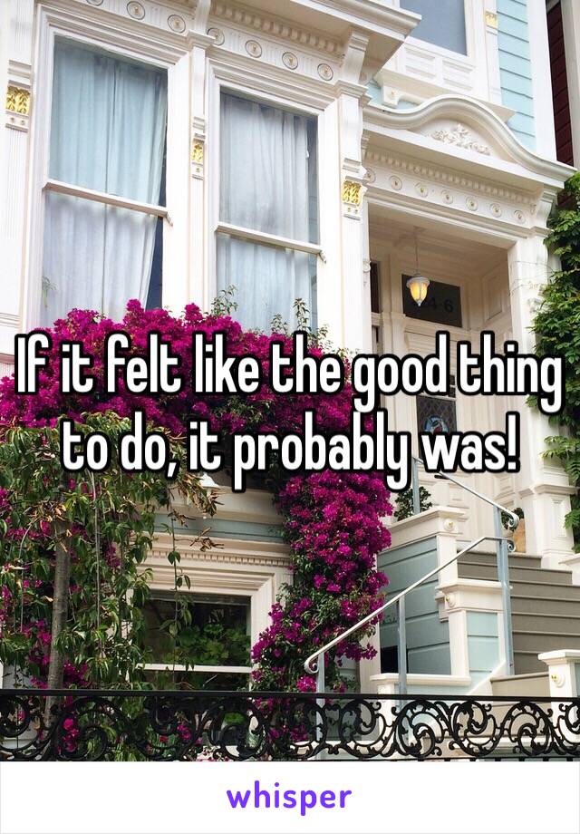 If it felt like the good thing to do, it probably was!