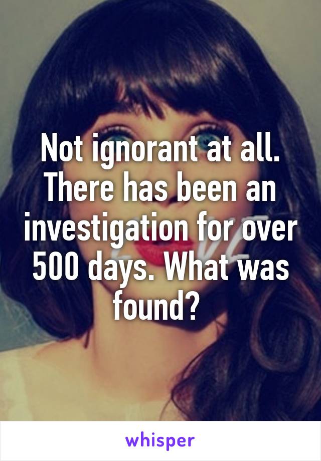 Not ignorant at all. There has been an investigation for over 500 days. What was found? 