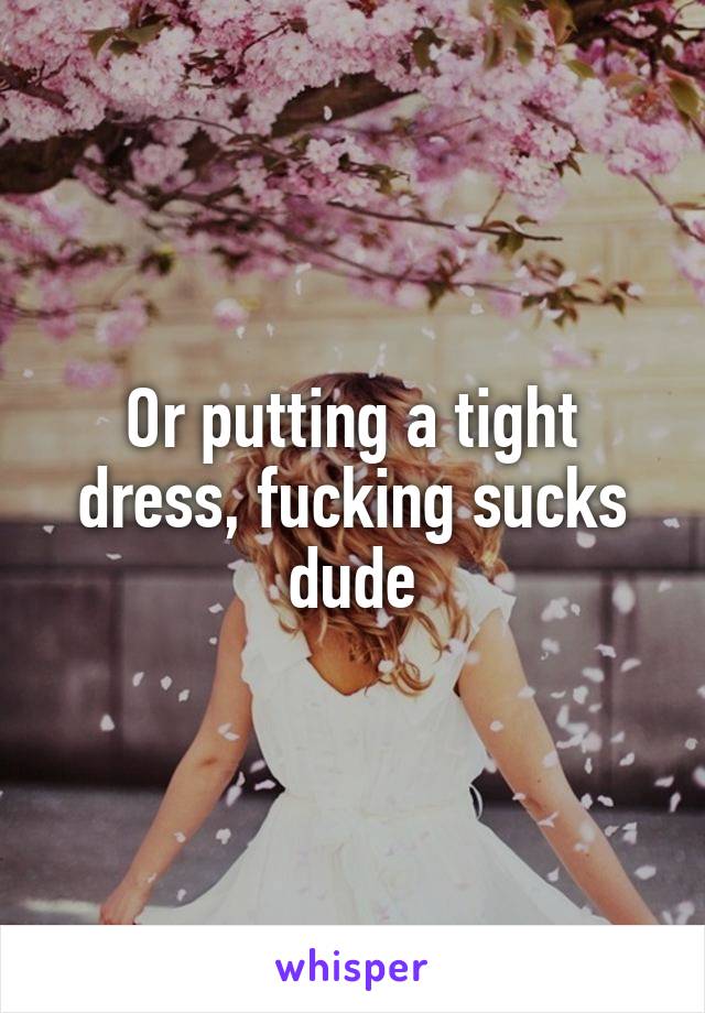 Or putting a tight dress, fucking sucks dude