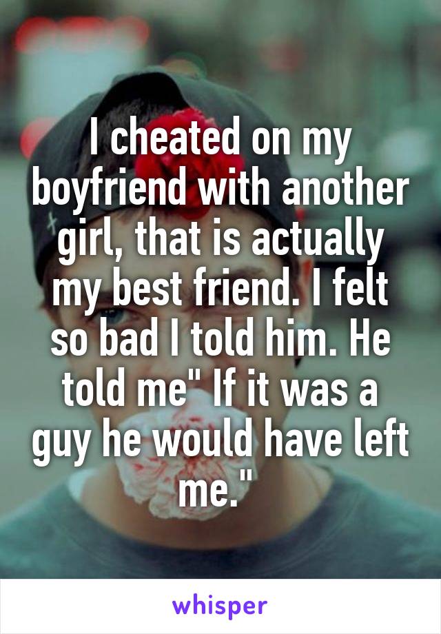 I cheated on my boyfriend with another girl, that is actually my best friend. I felt so bad I told him. He told me" If it was a guy he would have left me." 