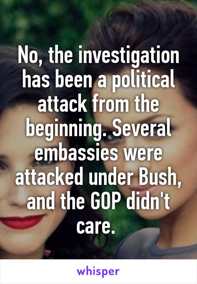 No, the investigation has been a political attack from the beginning. Several embassies were attacked under Bush, and the GOP didn't care. 