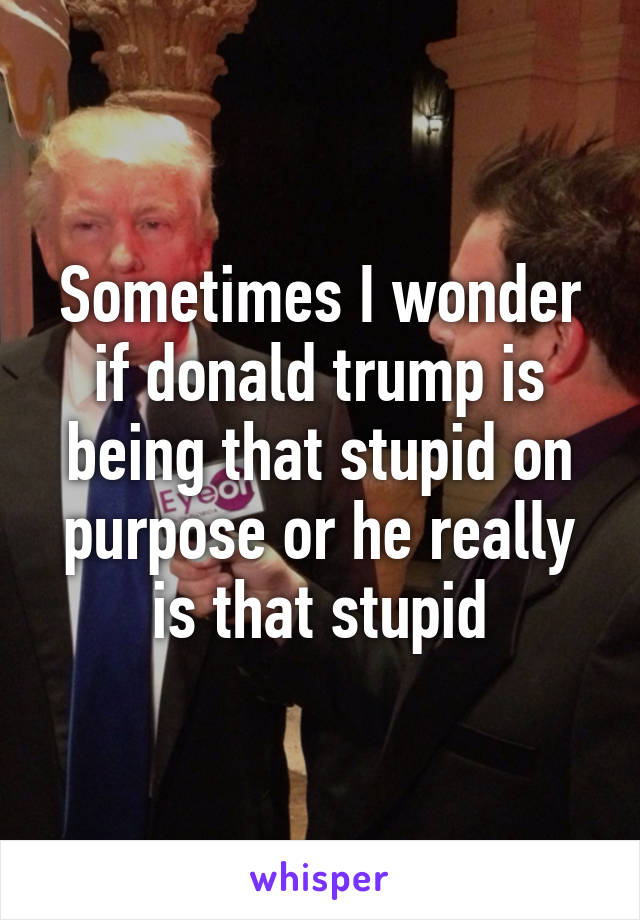 Sometimes I wonder if donald trump is being that stupid on purpose or he really is that stupid