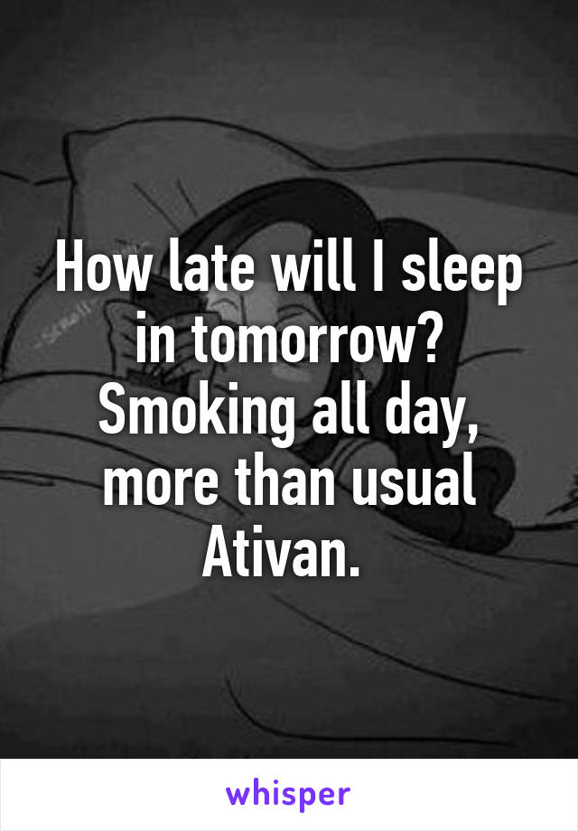 How late will I sleep in tomorrow? Smoking all day, more than usual Ativan. 